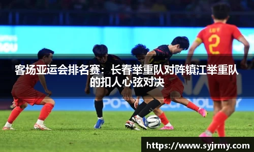 客场亚运会排名赛：长春举重队对阵镇江举重队的扣人心弦对决